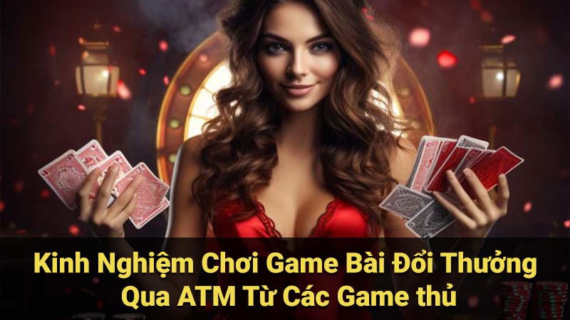 Kinh Nghiệm Chơi Game Bài Đổi Thưởng Qua ATM Từ Các Game thủ